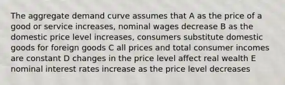 The aggregate demand curve assumes that A as the price of a good or service increases, nominal wages decrease B as the domestic price level increases, consumers substitute domestic goods for foreign goods C all prices and total consumer incomes are constant D changes in the price level affect real wealth E nominal interest rates increase as the price level decreases