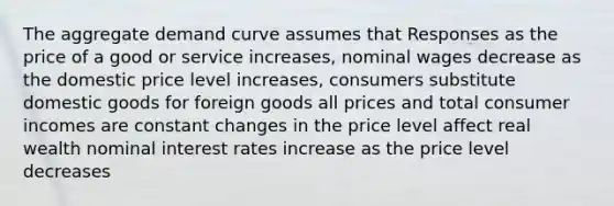 The aggregate demand curve assumes that Responses as the price of a good or service increases, nominal wages decrease as the domestic price level increases, consumers substitute domestic goods for foreign goods all prices and total consumer incomes are constant changes in the price level affect real wealth nominal interest rates increase as the price level decreases