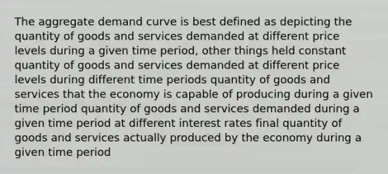 The aggregate demand curve is best defined as depicting the quantity of goods and services demanded at different price levels during a given time period, other things held constant quantity of goods and services demanded at different price levels during different time periods quantity of goods and services that the economy is capable of producing during a given time period quantity of goods and services demanded during a given time period at different interest rates final quantity of goods and services actually produced by the economy during a given time period