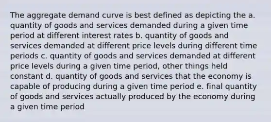 The aggregate demand curve is best defined as depicting the a. quantity of goods and services demanded during a given time period at different interest rates b. quantity of goods and services demanded at different price levels during different time periods c. quantity of goods and services demanded at different price levels during a given time period, other things held constant d. quantity of goods and services that the economy is capable of producing during a given time period e. final quantity of goods and services actually produced by the economy during a given time period