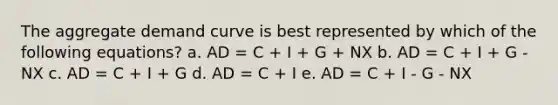 The aggregate demand curve is best represented by which of the following equations? a. AD = C + I + G + NX b. AD = C + I + G - NX c. AD = C + I + G d. AD = C + I e. AD = C + I - G - NX