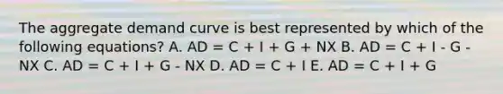 The aggregate demand curve is best represented by which of the following equations? A. AD = C + I + G + NX B. AD = C + I - G - NX C. AD = C + I + G - NX D. AD = C + I E. AD = C + I + G