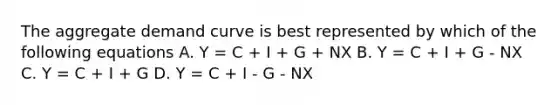 The aggregate demand curve is best represented by which of the following equations A. Y = C + I + G + NX B. Y = C + I + G - NX C. Y = C + I + G D. Y = C + I - G - NX