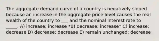 The aggregate demand curve of a country is negatively sloped because an increase in the aggregate price level causes the real wealth of the country to ___ and the nominal interest rate to _____. A) increase; increase *B) decrease; increase* C) increase; decrease D) decrease; decrease E) remain unchanged; decrease