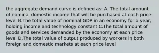 the aggregate demand curve is defined as: A. The total amount of nominal domestic income that will be purchased at each price level B.The total value of nominal GDP in an economy for a year, holding income and technology constant C.The total amount of goods and services demanded by the economy at each price level D.The total value of output produced by workers in both foreign and domestic markets at each price level