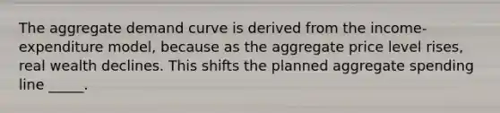 The aggregate demand curve is derived from the income-expenditure model, because as the aggregate price level rises, real wealth declines. This shifts the planned aggregate spending line _____.