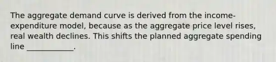 The aggregate demand curve is derived from the income-expenditure model, because as the aggregate price level rises, real wealth declines. This shifts the planned aggregate spending line ____________.