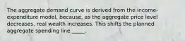 The aggregate demand curve is derived from the income-expenditure model, because, as the aggregate price level decreases, real wealth increases. This shifts the planned aggregate spending line _____.