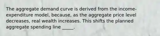 The aggregate demand curve is derived from the income-expenditure model, because, as the aggregate price level decreases, real wealth increases. This shifts the planned aggregate spending line _____.