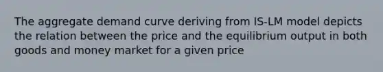 The aggregate demand curve deriving from IS-LM model depicts the relation between the price and the equilibrium output in both goods and money market for a given price