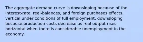 The aggregate demand curve is downsloping because of the interest-rate, real-balances, and foreign purchases effects. vertical under conditions of full employment. downsloping because production costs decrease as real output rises. horizontal when there is considerable unemployment in the economy.