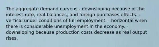 The aggregate demand curve is - downsloping because of the interest-rate, real-balances, and foreign purchases effects. - vertical under conditions of full employment. - horizontal when there is considerable unemployment in the economy. - downsloping because production costs decrease as real output rises.