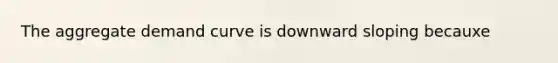 The aggregate demand curve is downward sloping becauxe