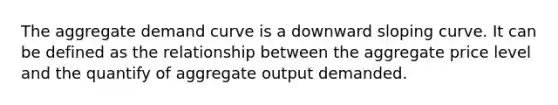 The aggregate demand curve is a downward sloping curve. It can be defined as the relationship between the aggregate price level and the quantify of aggregate output demanded.