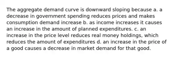 The aggregate demand curve is downward sloping because a. a decrease in government spending reduces prices and makes consumption demand increase b. as income increases it causes an increase in the amount of planned expenditures. c. an increase in the price level reduces real money holdings, which reduces the amount of expenditures d. an increase in the price of a good causes a decrease in market demand for that good.