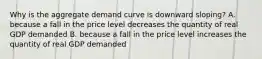 Why is the aggregate demand curve is downward sloping? A. because a fall in the price level decreases the quantity of real GDP demanded B. because a fall in the price level increases the quantity of real GDP demanded