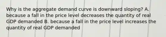 Why is the aggregate demand curve is downward sloping? A. because a fall in the price level decreases the quantity of real GDP demanded B. because a fall in the price level increases the quantity of real GDP demanded