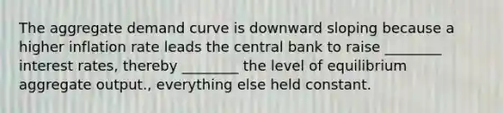 The aggregate demand curve is downward sloping because a higher inflation rate leads the central bank to raise ________ interest rates, thereby ________ the level of equilibrium aggregate output., everything else held constant.