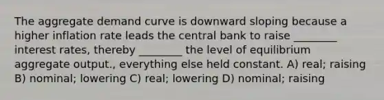 The aggregate demand curve is downward sloping because a higher inflation rate leads the central bank to raise ________ interest rates, thereby ________ the level of equilibrium aggregate output., everything else held constant. A) real; raising B) nominal; lowering C) real; lowering D) nominal; raising