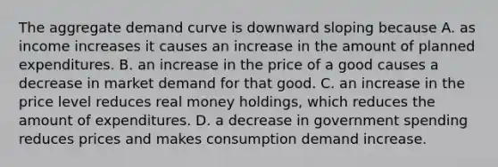 The aggregate demand curve is downward sloping because A. as income increases it causes an increase in the amount of planned expenditures. B. an increase in the price of a good causes a decrease in market demand for that good. C. an increase in the price level reduces real money​ holdings, which reduces the amount of expenditures. D. a decrease in government spending reduces prices and makes consumption demand increase.