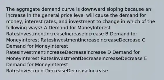 The aggregate demand curve is downward sloping because an increase in the general price level will cause the demand for money, interest rates, and investment to change in which of the following ways? A Demand for MoneyInterest RatesInvestmentIncreaseIncreaseIncrease B Demand for MoneyInterest RatesInvestmentIncreaseIncreaseDecrease C Demand for MoneyInterest RatesInvestmentIncreaseDecreaseIncrease D Demand for MoneyInterest RatesInvestmentDecreaseIncreaseDecrease E Demand for MoneyInterest RatesInvestmentDecreaseDecreaseIncrease