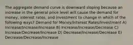 The aggregate demand curve is downward sloping because an increase in the general price level will cause the demand for money, interest rates, and investment to change in which of the following ways? Demand for Money/Interest Rates/Investment A) Increase/Increase/Increase B) Increase/Increase/Decrease C) Increase/Decrease/Increase D) Decrease/Increase/Decrease E) Decrease/Decrease/Increase