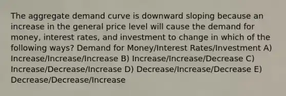 The aggregate demand curve is downward sloping because an increase in the general price level will cause the demand for money, interest rates, and investment to change in which of the following ways? Demand for Money/Interest Rates/Investment A) Increase/Increase/Increase B) Increase/Increase/Decrease C) Increase/Decrease/Increase D) Decrease/Increase/Decrease E) Decrease/Decrease/Increase