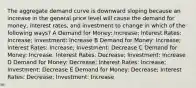 The aggregate demand curve is downward sloping because an increase in the general price level will cause the demand for money, interest rates, and investment to change in which of the following ways? A Demand for Money: Increase; Interest Rates: Increase; Investment: Increase B Demand for Money: Increase; Interest Rates: Increase; Investment: Decrease C Demand for Money: Increase; Interest Rates: Decrease; Investment: Increase D Demand for Money: Decrease; Interest Rates: Increase; Investment: Decrease E Demand for Money: Decrease; Interest Rates: Decrease; Investment: Increase