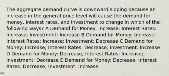 The aggregate demand curve is downward sloping because an increase in the general price level will cause the demand for money, interest rates, and investment to change in which of the following ways? A Demand for Money: Increase; Interest Rates: Increase; Investment: Increase B Demand for Money: Increase; Interest Rates: Increase; Investment: Decrease C Demand for Money: Increase; Interest Rates: Decrease; Investment: Increase D Demand for Money: Decrease; Interest Rates: Increase; Investment: Decrease E Demand for Money: Decrease; Interest Rates: Decrease; Investment: Increase