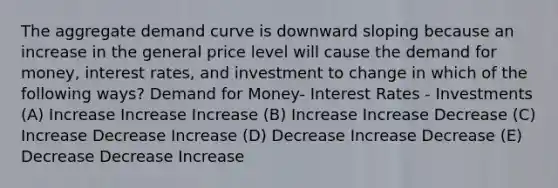 The aggregate demand curve is downward sloping because an increase in the general price level will cause the demand for money, interest rates, and investment to change in which of the following ways? Demand for Money- Interest Rates - Investments (A) Increase Increase Increase (B) Increase Increase Decrease (C) Increase Decrease Increase (D) Decrease Increase Decrease (E) Decrease Decrease Increase