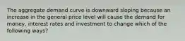 The aggregate demand curve is downward sloping because an increase in the general price level will cause the demand for money, interest rates and investment to change which of the following ways?