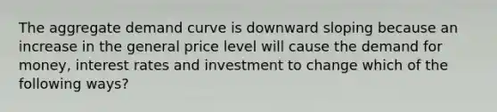 The aggregate demand curve is downward sloping because an increase in the general price level will cause the demand for money, interest rates and investment to change which of the following ways?