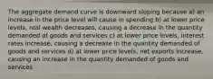 The aggregate demand curve is downward sloping because a) an increase in the price level will cause in spending b) at lower price levels, real wealth decreases, causing a decrease in the quantity demanded of goods and services c) at lower price levels, interest rates increase, causing a decrease in the quantity demanded of goods and services d) at lower price levels, net exports increase, causing an increase in the quantity demanded of goods and services