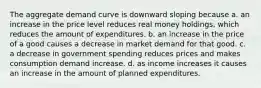 The aggregate demand curve is downward sloping because a. an increase in the price level reduces real money​ holdings, which reduces the amount of expenditures. b. an increase in the price of a good causes a decrease in market demand for that good. c. a decrease in government spending reduces prices and makes consumption demand increase. d. as income increases it causes an increase in the amount of planned expenditures.