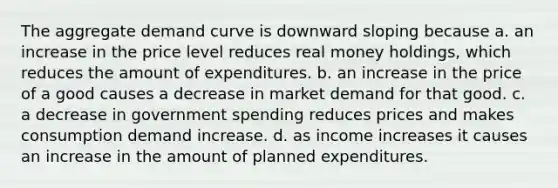 The aggregate demand curve is downward sloping because a. an increase in the price level reduces real money​ holdings, which reduces the amount of expenditures. b. an increase in the price of a good causes a decrease in market demand for that good. c. a decrease in government spending reduces prices and makes consumption demand increase. d. as income increases it causes an increase in the amount of planned expenditures.