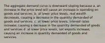 The aggregate demand curve is downward sloping because a. an increase in the price level will cause an increase in spending on goods and services. b. at lower price levels, real wealth decreases, causing a decrease in the quantity demanded of goods and services. c. at lower price levels, interest rates increase, causing a decrease in the quantity demanded of goods and services d. at lower price levels, net exports increase, causing an increase in quantity demanded of goods and services.