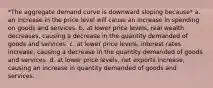 *The aggregate demand curve is downward sloping because* a. an increase in the price level will cause an increase in spending on goods and services. b. at lower price levels, real wealth decreases, causing a decrease in the quantity demanded of goods and services. c. at lower price levels, interest rates increase, causing a decrease in the quantity demanded of goods and services. d. at lower price levels, net exports increase, causing an increase in quantity demanded of goods and services.