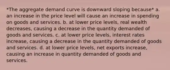 *The aggregate demand curve is downward sloping because* a. an increase in the price level will cause an increase in spending on goods and services. b. at lower price levels, real wealth decreases, causing a decrease in the quantity demanded of goods and services. c. at lower price levels, interest rates increase, causing a decrease in the quantity demanded of goods and services. d. at lower price levels, net exports increase, causing an increase in quantity demanded of goods and services.