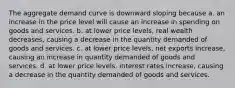 The aggregate demand curve is downward sloping because a. an increase in the price level will cause an increase in spending on goods and services. b. at lower price levels, real wealth decreases, causing a decrease in the quantity demanded of goods and services. c. at lower price levels, net exports increase, causing an increase in quantity demanded of goods and services. d. at lower price levels, interest rates increase, causing a decrease in the quantity demanded of goods and services.