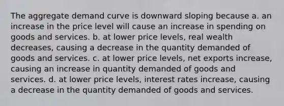 The aggregate demand curve is downward sloping because a. an increase in the price level will cause an increase in spending on goods and services. b. at lower price levels, real wealth decreases, causing a decrease in the quantity demanded of goods and services. c. at lower price levels, net exports increase, causing an increase in quantity demanded of goods and services. d. at lower price levels, interest rates increase, causing a decrease in the quantity demanded of goods and services.