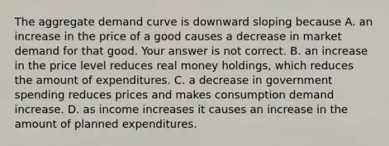 The aggregate demand curve is downward sloping because A. an increase in the price of a good causes a decrease in market demand for that good. Your answer is not correct. B. an increase in the price level reduces real money​ holdings, which reduces the amount of expenditures. C. a decrease in government spending reduces prices and makes consumption demand increase. D. as income increases it causes an increase in the amount of planned expenditures.