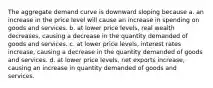 The aggregate demand curve is downward sloping because a. an increase in the price level will cause an increase in spending on goods and services. b. at lower price levels, real wealth decreases, causing a decrease in the quantity demanded of goods and services. c. at lower price levels, interest rates increase, causing a decrease in the quantity demanded of goods and services. d. at lower price levels, net exports increase, causing an increase in quantity demanded of goods and services.