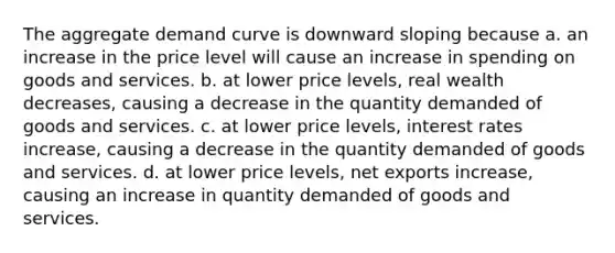 The aggregate demand curve is downward sloping because a. an increase in the price level will cause an increase in spending on goods and services. b. at lower price levels, real wealth decreases, causing a decrease in the quantity demanded of goods and services. c. at lower price levels, interest rates increase, causing a decrease in the quantity demanded of goods and services. d. at lower price levels, net exports increase, causing an increase in quantity demanded of goods and services.