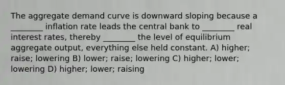 The aggregate demand curve is downward sloping because a ________ inflation rate leads the central bank to ________ real interest rates, thereby ________ the level of equilibrium aggregate output, everything else held constant. A) higher; raise; lowering B) lower; raise; lowering C) higher; lower; lowering D) higher; lower; raising