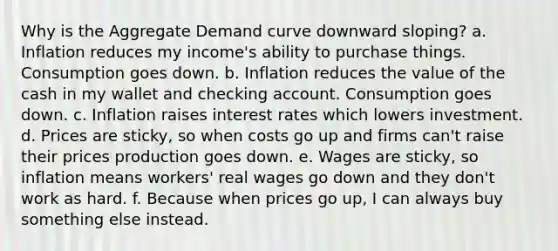 Why is the Aggregate Demand curve downward sloping? a. Inflation reduces my income's ability to purchase things. Consumption goes down. b. Inflation reduces the value of the cash in my wallet and checking account. Consumption goes down. c. Inflation raises interest rates which lowers investment. d. Prices are sticky, so when costs go up and firms can't raise their prices production goes down. e. Wages are sticky, so inflation means workers' real wages go down and they don't work as hard. f. Because when prices go up, I can always buy something else instead.