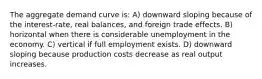 The aggregate demand curve is: A) downward sloping because of the interest-rate, real balances, and foreign trade effects. B) horizontal when there is considerable unemployment in the economy. C) vertical if full employment exists. D) downward sloping because production costs decrease as real output increases.