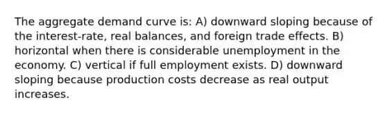 The aggregate demand curve is: A) downward sloping because of the interest-rate, real balances, and foreign trade effects. B) horizontal when there is considerable unemployment in the economy. C) vertical if full employment exists. D) downward sloping because production costs decrease as real output increases.