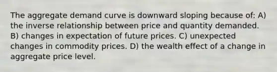 The aggregate demand curve is downward sloping because of: A) the inverse relationship between price and quantity demanded. B) changes in expectation of future prices. C) unexpected changes in commodity prices. D) the wealth effect of a change in aggregate price level.