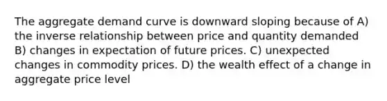 The aggregate demand curve is downward sloping because of A) the inverse relationship between price and quantity demanded B) changes in expectation of future prices. C) unexpected changes in commodity prices. D) the wealth effect of a change in aggregate price level