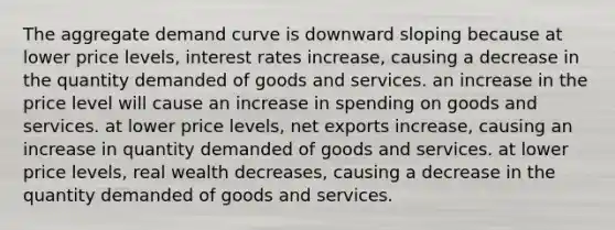 The aggregate demand curve is downward sloping because at lower price levels, interest rates increase, causing a decrease in the quantity demanded of goods and services. an increase in the price level will cause an increase in spending on goods and services. at lower price levels, net exports increase, causing an increase in quantity demanded of goods and services. at lower price levels, real wealth decreases, causing a decrease in the quantity demanded of goods and services.